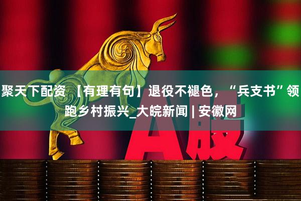 聚天下配资 【有理有句】退役不褪色，“兵支书”领跑乡村振兴_大皖新闻 | 安徽网