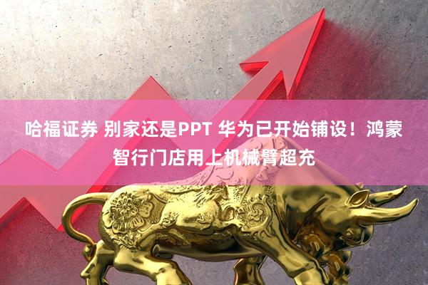 哈福证券 别家还是PPT 华为已开始铺设！鸿蒙智行门店用上机械臂超充