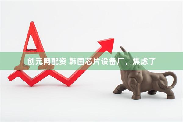 创元网配资 韩国芯片设备厂，焦虑了
