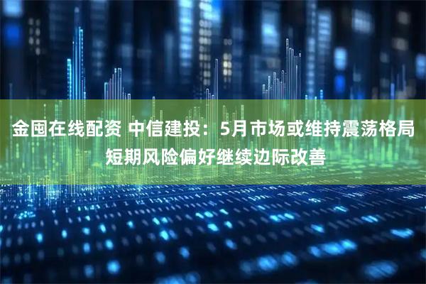 金囤在线配资 中信建投：5月市场或维持震荡格局 短期风险偏好继续边际改善