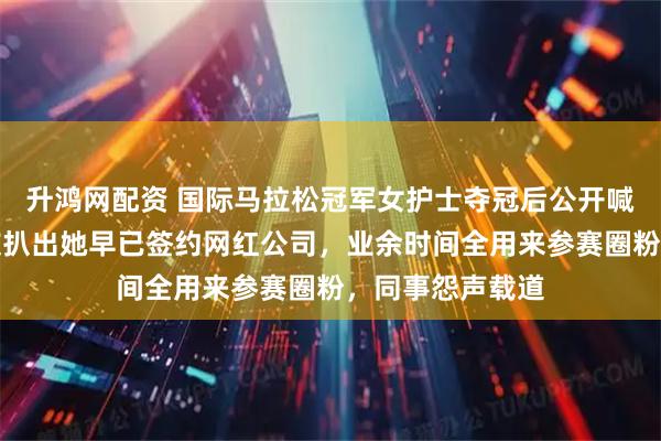 升鸿网配资 国际马拉松冠军女护士夺冠后公开喊话求调休，网友扒出她早已签约网红公司，业余时间全用来参赛圈粉，同事怨声载道