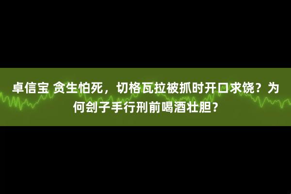 卓信宝 贪生怕死，切格瓦拉被抓时开口求饶？为何刽子手行刑前喝酒壮胆？