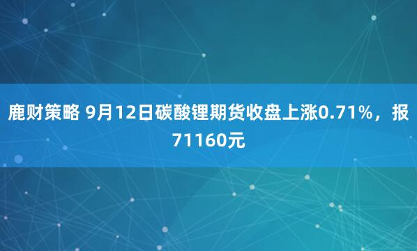 鹿财策略 9月12日碳酸锂期货收盘上涨0.71%，报71160元
