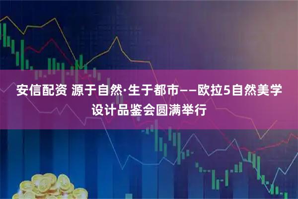 安信配资 源于自然·生于都市——欧拉5自然美学设计品鉴会圆满举行