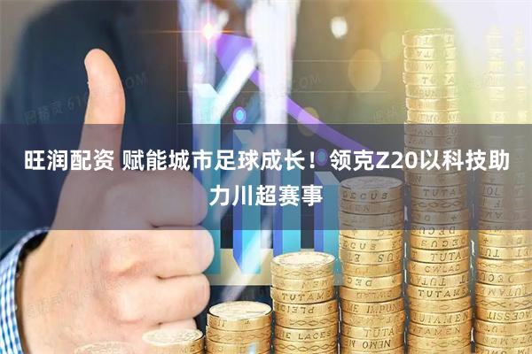 旺润配资 赋能城市足球成长！领克Z20以科技助力川超赛事